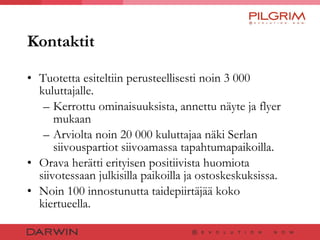 Kontaktit Tuotetta esiteltiin perusteellisesti noin 3 000 kuluttajalle. Kerrottu ominaisuuksista, annettu näyte ja flyer mukaan  Arviolta noin 20 000 kuluttajaa näki Serlan siivouspartiot siivoamassa tapahtumapaikoilla.  Orava herätti erityisen positiivista huomiota siivotessaan julkisilla paikoilla ja ostoskeskuksissa.  Noin 100 innostunutta taidepiirtäjää koko kiertueella. 