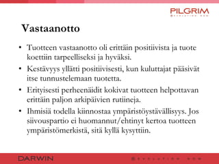 Vastaanotto Tuotteen vastaanotto oli erittäin positiivista ja tuote koettiin tarpeelliseksi ja hyväksi. Kestävyys yllätti positiivisesti, kun kuluttajat pääsivät itse tunnustelemaan tuotetta. Erityisesti perheenäidit kokivat tuotteen helpottavan erittäin paljon arkipäivien rutiineja. Ihmisiä todella kiinnostaa ympäristöystävällisyys. Jos siivouspartio ei huomannut/ehtinyt kertoa tuotteen ympäristömerkistä, sitä kyllä kysyttiin. 