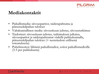 Mediakontaktit Paikallismedia: siivouspartiot, taidetapahtuma ja piirustuskilpailun tulokset Valtakunnallinen media: siivouskuun julistus, siivoustutkimus  Tiedotteet: siivouskuun julistus, tutkimuksen julkaisu, siivouspartiot ja taidetapahtumat viidellä paikkakunnalla, piirustuskilpailun tulokset (+ tuotetiedote erillisenä toteutuksena) Puhelinsoitot: lähinnä paikallisradiot, soitot paikallismedioille (3-5 per paikkakunta) 