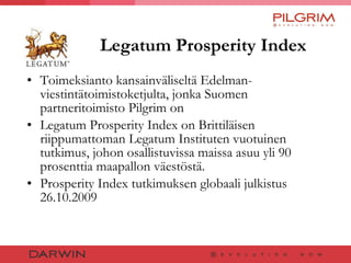 Legatum Prosperity Index Toimeksianto kansainväliseltä Edelman- viestintätoimistoketjulta, jonka Suomen partneritoimisto Pilgrim on Legatum Prosperity Index on Brittiläisen riippumattoman Legatum Instituten vuotuinen tutkimus, johon osallistuvissa maissa asuu yli 90 prosenttia maapallon väestöstä.  Prosperity Index tutkimuksen globaali julkistus 26.10.2009 