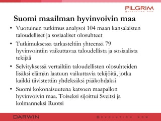 Suomi maailman hyvinvoivin maa Vuotuinen tutkimus analysoi 104 maan kansalaisten taloudelliset ja sosiaaliset olosuhteet Tutkimuksessa tarkasteltiin yhteensä 79 hyvinvointiin vaikuttavaa taloudellista ja sosiaalista tekijää  Selvityksessä vertailtiin taloudellisten olosuhteiden lisäksi elämän laatuun vaikuttavia tekijöitä, jotka kaikki tiivistettiin yhdeksäksi pääkohdaksi Suomi kokonaisuutena katsoen maapallon hyvinvoivin maa. Toiseksi sijoittui Sveitsi ja kolmanneksi Ruotsi  
