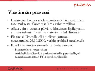 Viestinnän prosessi Haasteena, kuinka saada toimitukset kiinnostumaan tutkimuksesta, Suomessa lama vahvimmillaan Aikaa vain muutama päivä tutkimuksen läpikäyntiin, uutisen rakentamiseen ja materiaalin lokalisointiin Financial Timesilla oli etuoikeus juttuun maanantaina 26.10.2009, verkkoartikkeli maailmalle Kuinka vakuuttaa suomalaiset kohdemediat Haastattelujen toteutukset  Artikkelit lokalisoidun uutismateriaalin perusteella, ei tukeutua ainoastaan FT:n verkkoartikkeliin 