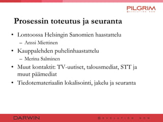 Prosessin toteutus ja seuranta Lontoossa Helsingin Sanomien haastattelu  Anssi Miettinen Kauppalehden puhelinhaastattelu  Merina Salminen Muut kontaktit: TV-uutiset, talousmediat, STT ja muut päämediat Tiedotemateriaalin lokalisointi, jakelu ja seuranta 