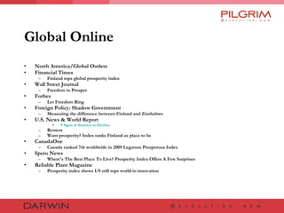 Global Online North America/Global Outlets Financial Times Finland tops global prosperity index  Wall Street Journal Freedom to Prosper  Forbes Let Freedom Ring  Foreign Policy: Shadow Government Measuring the difference between Finland and Zimbabwe  U.S. News & World Report 9 Signs of America in Decline Reuters Want prosperity? Index ranks Finland as place to be  CanadaOne Canada ranked 7th worldwide in 2009 Legatum Prosperous Index  Spero News Where's The Best Place To Live? Prosperity Index Offers A Few Surprises  Reliable Plant Magazine Prosperity index shows US still tops world in innovation 