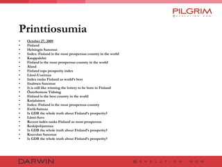 Printtiosumia October 27, 2009 Finland Helsingin Sanomat Index: Finland is the most prosperous country in the world Kauppalehti Finland is the most prosperous country in the world Åland Finland tops prosperity index Länsi-Uusimaa Index ranks Finland as world’s best Iisalmen Sanomat It is still like winning the lottery to be born in Finland Österbottens Tidning Finland is the best country in the world Karjalainen Index: Finland is the most prosperous country Etelä-Saimaa Is GDB the whole truth about Finland’s prosperity? Länsi-Savo Recent index ranks Finland as most prosperous Keskipohjanmaa Is GDB the whole truth about Finland’s prosperity? Kouvolan Sanomat Is GDB the whole truth about Finland’s prosperity? 