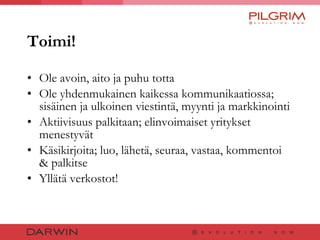 Toimi! Ole avoin, aito ja puhu totta Ole yhdenmukainen kaikessa kommunikaatiossa; sisäinen ja ulkoinen viestintä, myynti ja markkinointi Aktiivisuus palkitaan; elinvoimaiset yritykset menestyvät Käsikirjoita; luo, lähetä, seuraa, vastaa, kommentoi & palkitse Yllätä verkostot! 