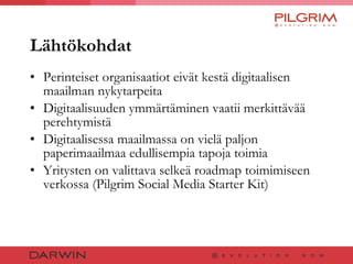 Lähtökohdat Perinteiset organisaatiot eivät kestä digitaalisen maailman nykytarpeita Digitaalisuuden ymmärtäminen vaatii merkittävää perehtymistä Digitaalisessa maailmassa on vielä paljon paperimaailmaa edullisempia tapoja toimia Yritysten on valittava selkeä roadmap toimimiseen verkossa (Pilgrim Social Media Starter Kit) 