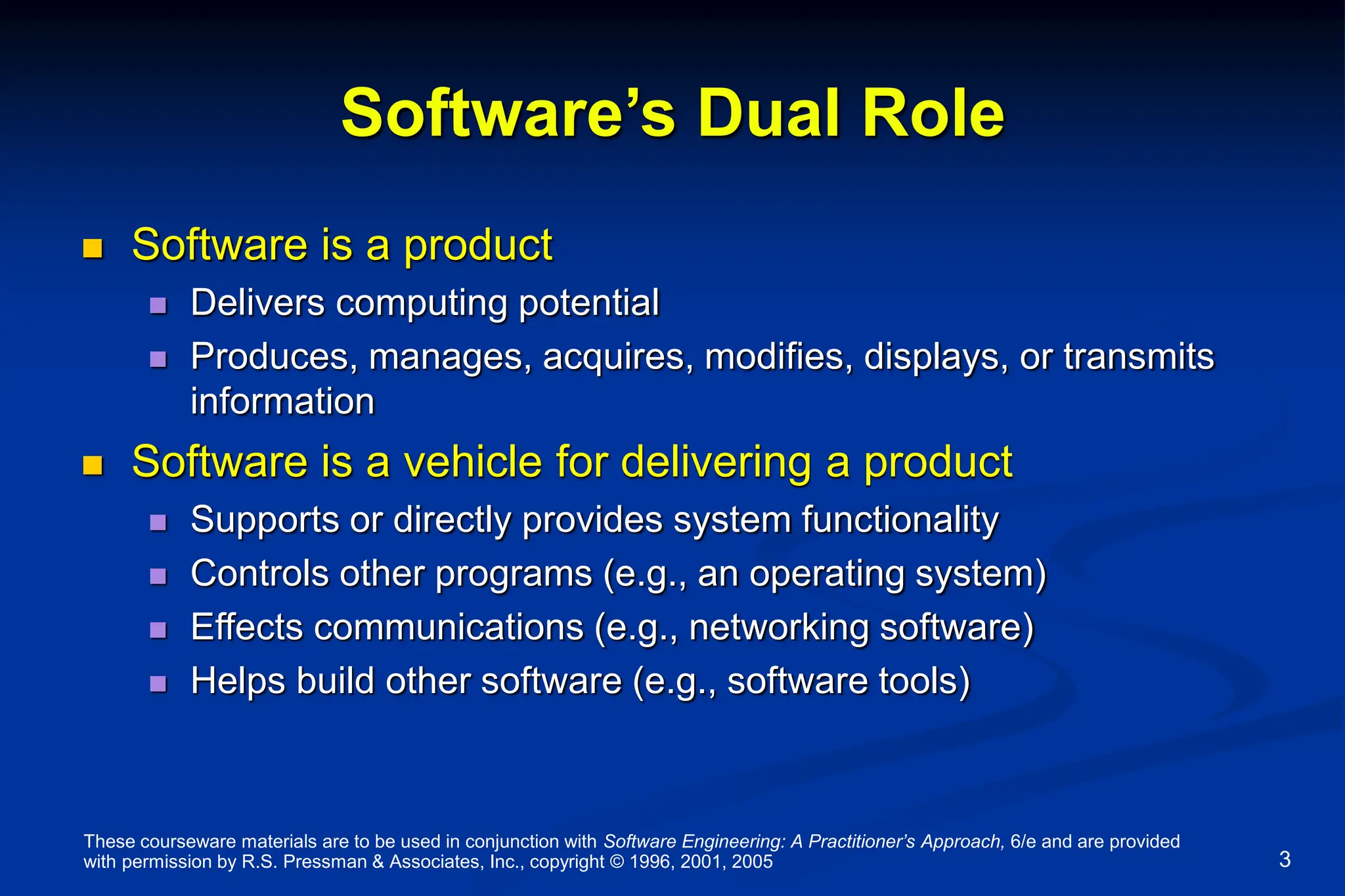 These courseware materials are to be used in conjunction with Software Engineering: A Practitioner’s Approach, 6/e and are provided
with permission by R.S. Pressman & Associates, Inc., copyright © 1996, 2001, 2005 3
Software’s Dual Role
 Software is a product
 Delivers computing potential
 Produces, manages, acquires, modifies, displays, or transmits
information
 Software is a vehicle for delivering a product
 Supports or directly provides system functionality
 Controls other programs (e.g., an operating system)
 Effects communications (e.g., networking software)
 Helps build other software (e.g., software tools)
 