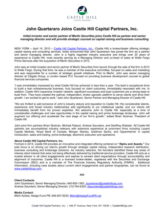 Castle Hill Capital Partners, Inc. | 546 5th
Avenue, New York, NY 10036 | CastleHillCap.com
John Quartararo Joins Castle Hill Capital Partners, Inc.
Initial investor and senior partner of Merlin Securities joins Castle Hill as partner and senior
managing director and will provide strategic counsel on capital raising and business consulting
NEW YORK – April 14, 2015 – Castle Hill Capital Partners, Inc., (Castle Hill) a broker/dealer offering strategic
capital raising and consulting services, today announced that John Quartararo has joined the firm as a partner
and senior managing director. John is a highly regarded industry executive and brings over 20 years of
experience to Castle Hill, most recently serving as a Managing Director and co-head of sales at Wells Fargo
Prime Services after the acquisition of Merlin Securities in 2012.
John was an initial investor and senior partner of Merlin Securities from launch through the sale of the firm in 2012
to Wells Fargo. During that time, he was a member of the executive committee, focused on sales and marketing
and was responsible for a number of strategic growth initiatives. Prior to Merlin, John was senior managing
director at Citigate Group, a London based PLC focused on providing business development counsel to global
financial services companies.
“I was immediately impressed by what Castle Hill has achieved in less than a year. The team’s exceptional drive
to build a lean entrepreneurial business, truly focused on client outcomes, immediately resonated with me. In
addition, Castle Hill’s expansive investor network, significant successes and loyal customers are a strong base to
build from. They have created the optimal, independent, broker agnostic platform to serve clients and drive their
growth. I am excited to get to work,” said John Quartararo, Senior Partner and Managing Director of Castle Hill.
“We are thrilled to add someone of John’s industry stature and reputation to Castle Hill. His considerable talents,
experience and broad industry relationships add significantly to our intellectual capital, and our clients will
immediately benefit from his proven expertise. We welcome John to Castle Hill, especially at a time of
considerable challenges and new opportunities in the capital raising and prime brokerage landscape. John will
augment our offering and accelerate the next stage of our firm’s growth,” added Brian Stutman, President of
Castle Hill.
John joins firm partners Brian Stutman, Michael Palazzi, Andrew Saunders, and Geoffrey Webster. All Castle Hill
partners are accomplished industry veterans with extensive experience at prominent firms including Lazard
Capital Markets, Royal Bank of Canada, Morgan Stanley, Goldman Sachs, and Oppenheimer in capital
introduction, sales and trading, prime brokerage, electronic execution and operations.
About Castle Hill Capital Partners, Inc.
Formed in 2014, Castle Hill provides an innovative and integrated offering centered on “Alpha and Assets.” Our
sole focus is on driving our client’s growth through strategic capital raising, independent research distribution,
business consulting and brokerage solutions. As industry veterans, the founders identified these key areas of
intense client interest that were not being effectively delivered by traditional service providers. Castle Hill acts as a
trusted advisor in all client engagements and aspires to exceed client expectations through accountability and
alignment of outcomes. Castle Hill is a licensed broker-dealer, registered with the Securities and Exchange
Commission (SEC) and is a member of The Financial Industry Regulatory Authority (FINRA). Additional
Information, including case studies about current client engagements and partner biographies, can be found at
www.castlehillcap.com.
###
Client Contacts:
John Quartararo; Senior Managing Director; 845-605-1362; Jquartararo@castlehillcap.com
Andrew Saunders; Senior Managing Director; 212-764-9320; Asaunders@castlehillcap.com
Media Contact:
Mitch Ackles; Hedge Fund PR; 646-657-9230; Mitch@HedgeFundPR.net
 