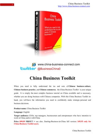 1                                                                   China Business Toolkit
                                                        http://www.china-business-connect.com




                          China Business Toolkit
    When you need to fully understand the ins and outs of Chinese business culture,
    Chinese business practice, and Chinese commerce, the China Business Toolkit is your unique
    guide. It is simply the most complex business tutorial on China available and is necessary,
    whether you are doing business with Chinese companies. With this China Business Toolkit in-
    hand, you will have the information you need to confidently make strategic personal and
    business decisions.

    Product name: China Business Toolkit
    Language: English
    Target audience: CEOs, top managers, businessmen and entrepreneurs who have intention to
    work in China and/or with China
    Price: $99,95 FREE!!! + see also: Starting-Business-in-China full version: $49,95 only for
    China Business Toolkit users.


                                                                         China Business Toolkit
 