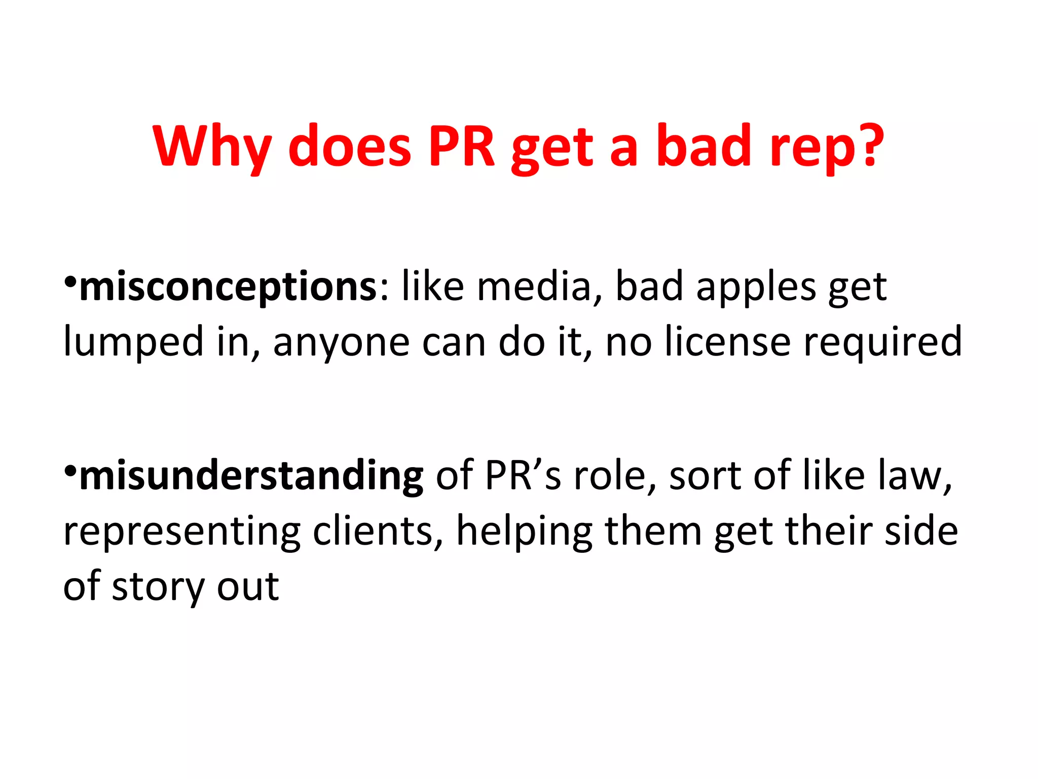 Why does PR get a bad rep?
•misconceptions: like media, bad apples get
lumped in, anyone can do it, no license required
•misunderstanding of PR’s role, sort of like law,
representing clients, helping them get their side
of story out
 