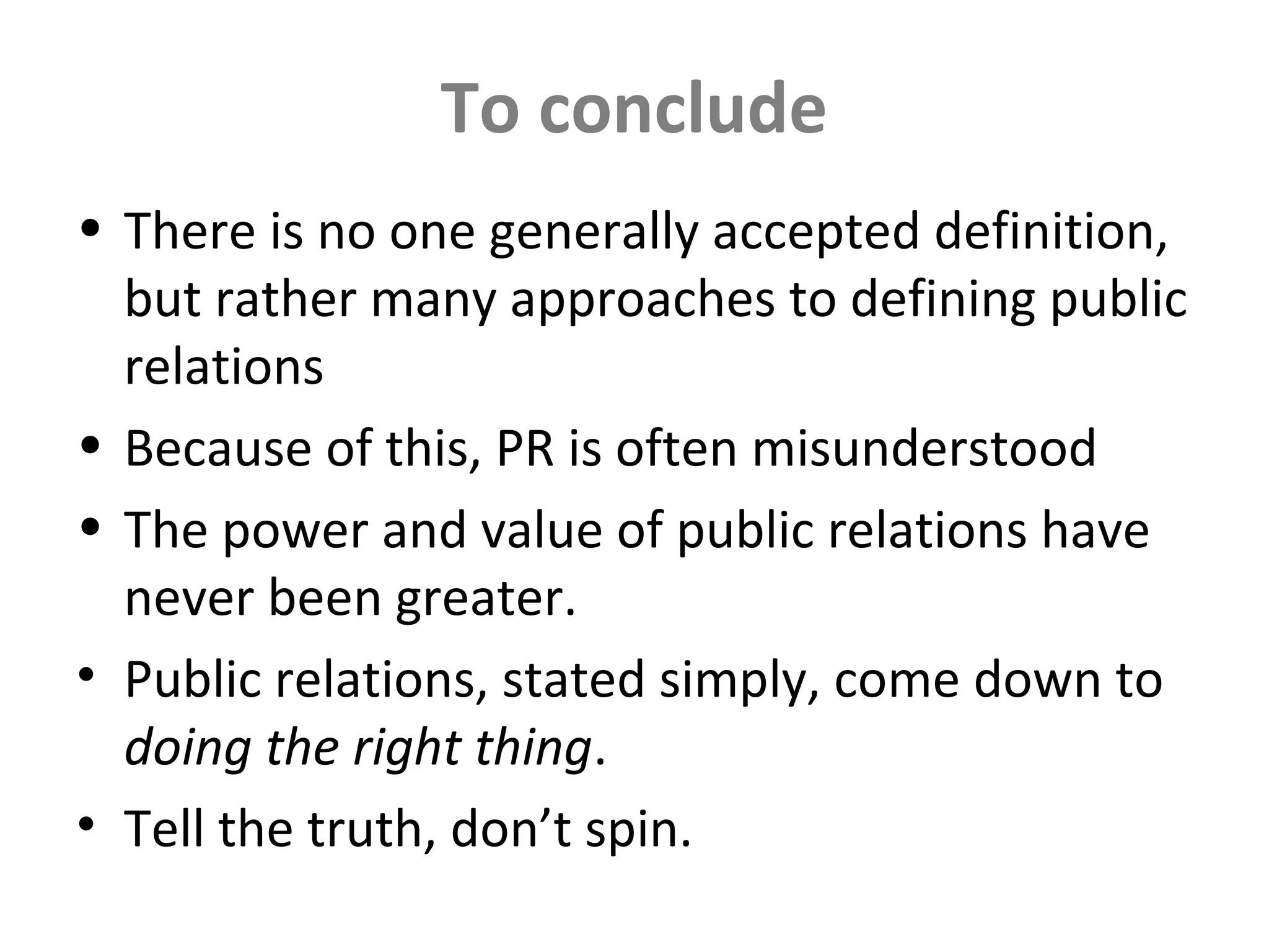To conclude
• There is no one generally accepted definition,
but rather many approaches to defining public
relations
• Because of this, PR is often misunderstood
• The power and value of public relations have
never been greater.
• Public relations, stated simply, come down to
doing the right thing.
• Tell the truth, don’t spin.
 
