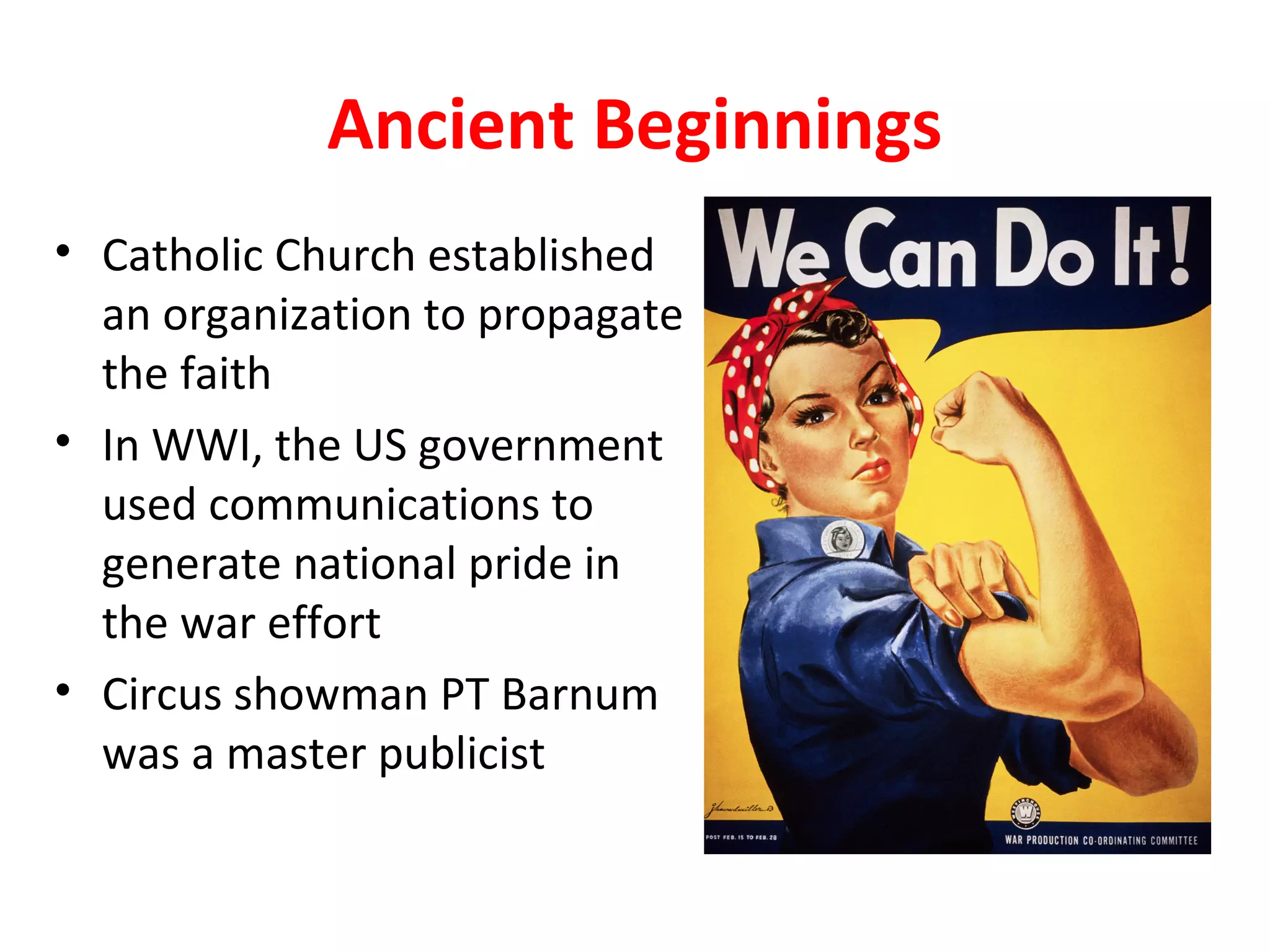 Ancient Beginnings
• Catholic Church established
an organization to propagate
the faith
• In WWI, the US government
used communications to
generate national pride in
the war effort
• Circus showman PT Barnum
was a master publicist
 