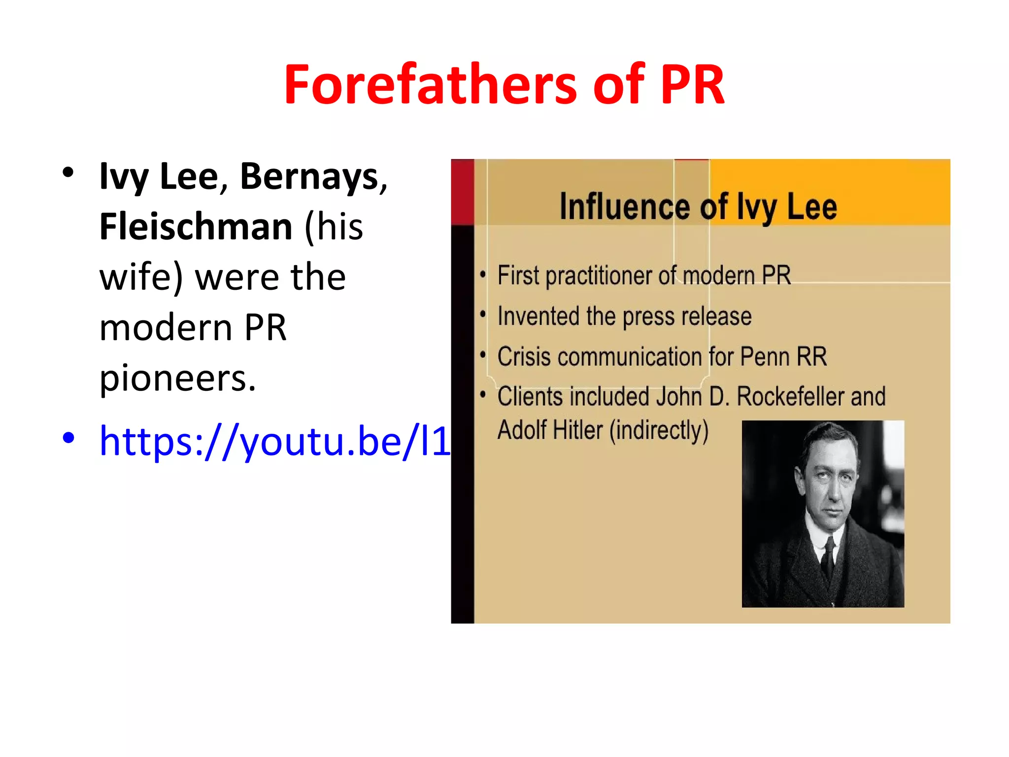 Forefathers of PR
• Ivy Lee, Bernays,
Fleischman (his
wife) were the
modern PR
pioneers.
• https://youtu.be/l1KKlzgU-eM
 