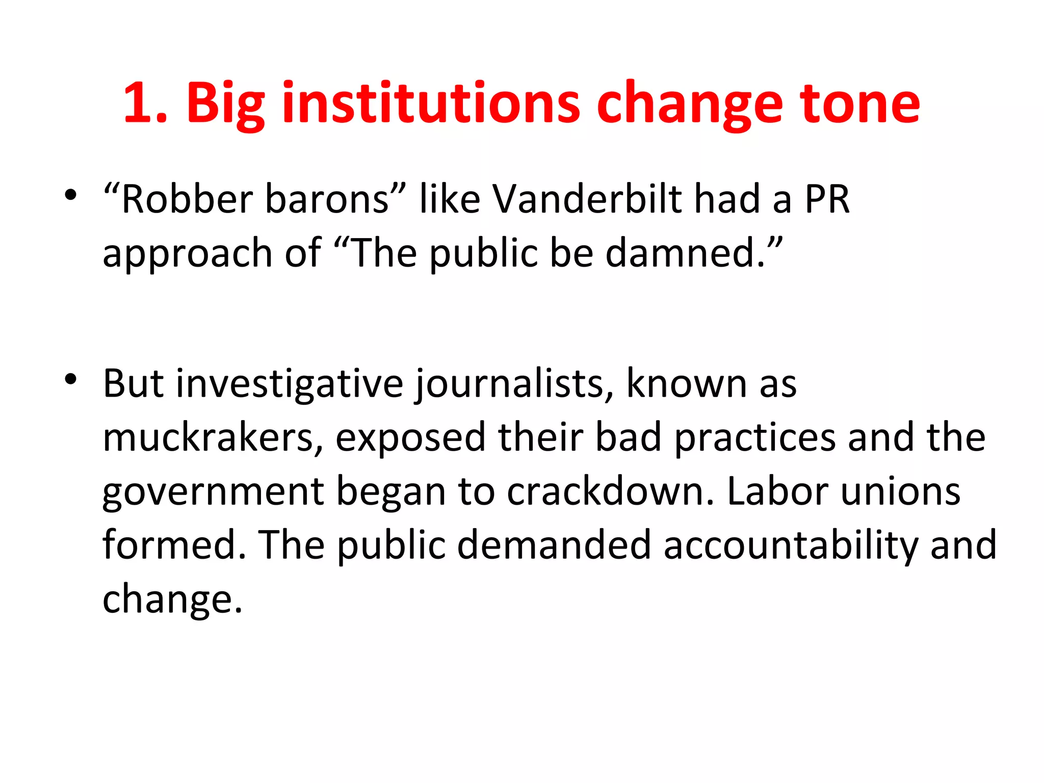 1. Big institutions change tone
• “Robber barons” like Vanderbilt had a PR
approach of “The public be damned.”
• But investigative journalists, known as
muckrakers, exposed their bad practices and the
government began to crackdown. Labor unions
formed. The public demanded accountability and
change.
 