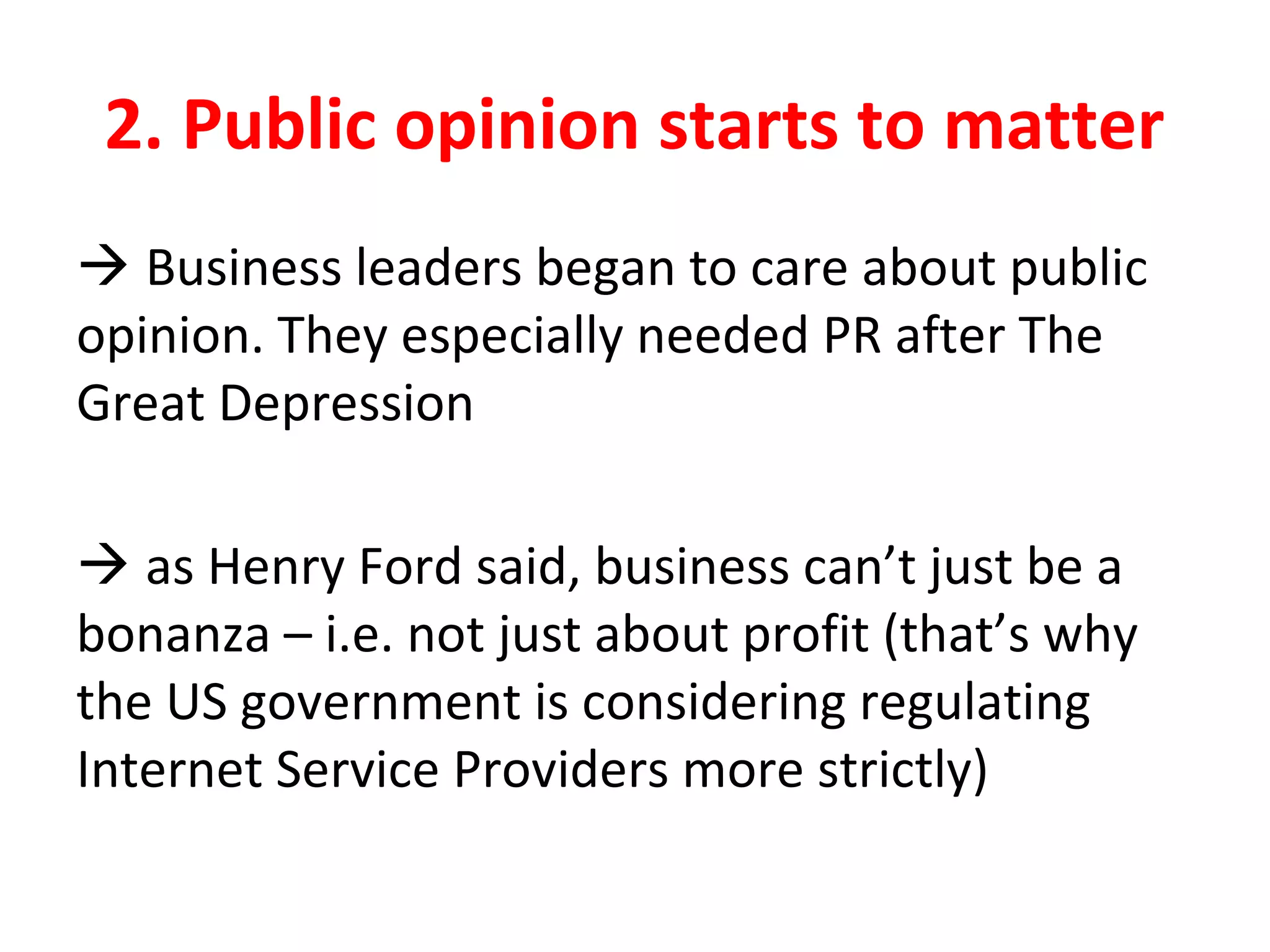 2. Public opinion starts to matter
 Business leaders began to care about public
opinion. They especially needed PR after The
Great Depression
 as Henry Ford said, business can’t just be a
bonanza – i.e. not just about profit (that’s why
the US government is considering regulating
Internet Service Providers more strictly)
 