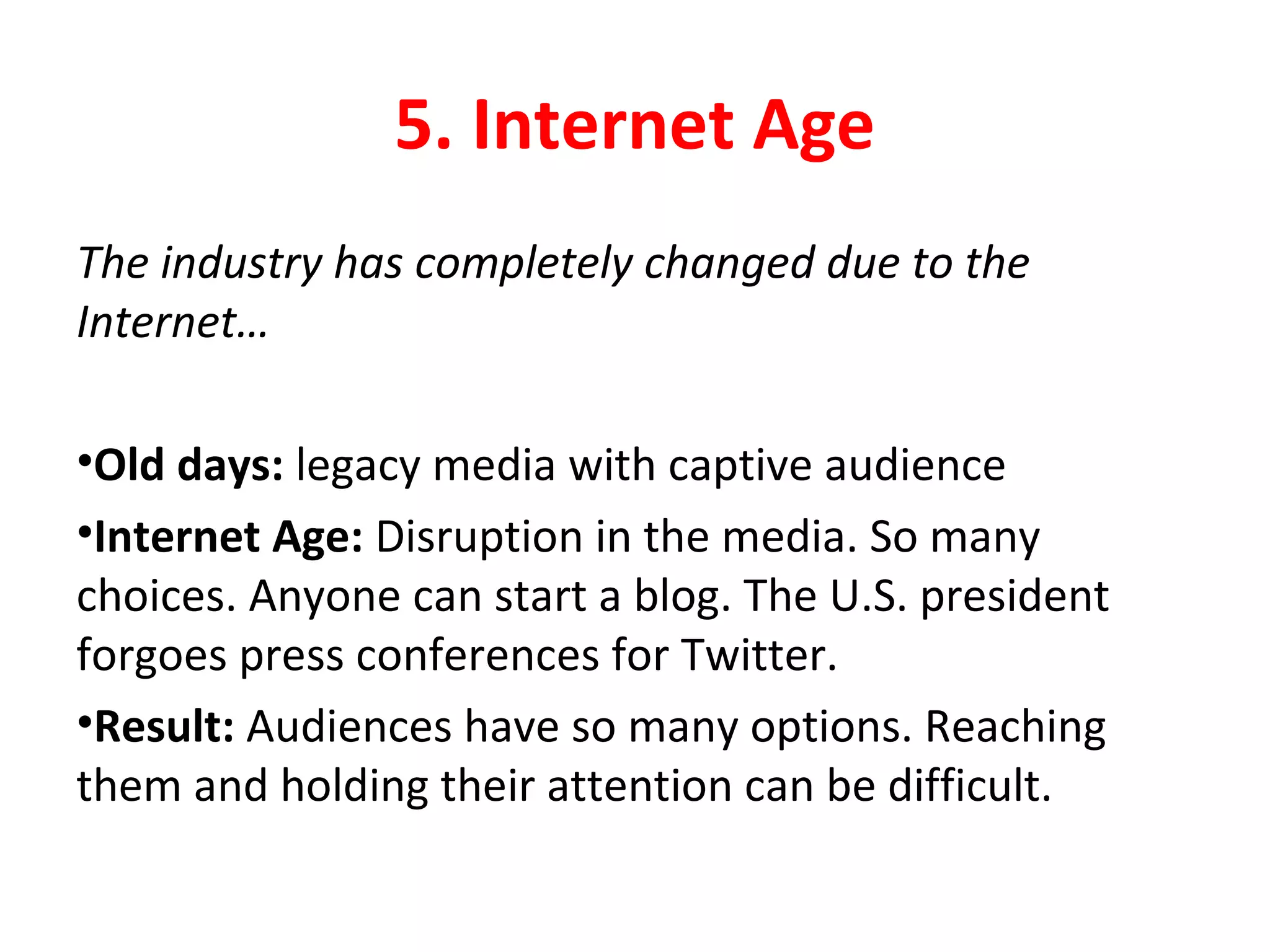 5. Internet Age
The industry has completely changed due to the
Internet…
•Old days: legacy media with captive audience
•Internet Age: Disruption in the media. So many
choices. Anyone can start a blog. The U.S. president
forgoes press conferences for Twitter.
•Result: Audiences have so many options. Reaching
them and holding their attention can be difficult.
 