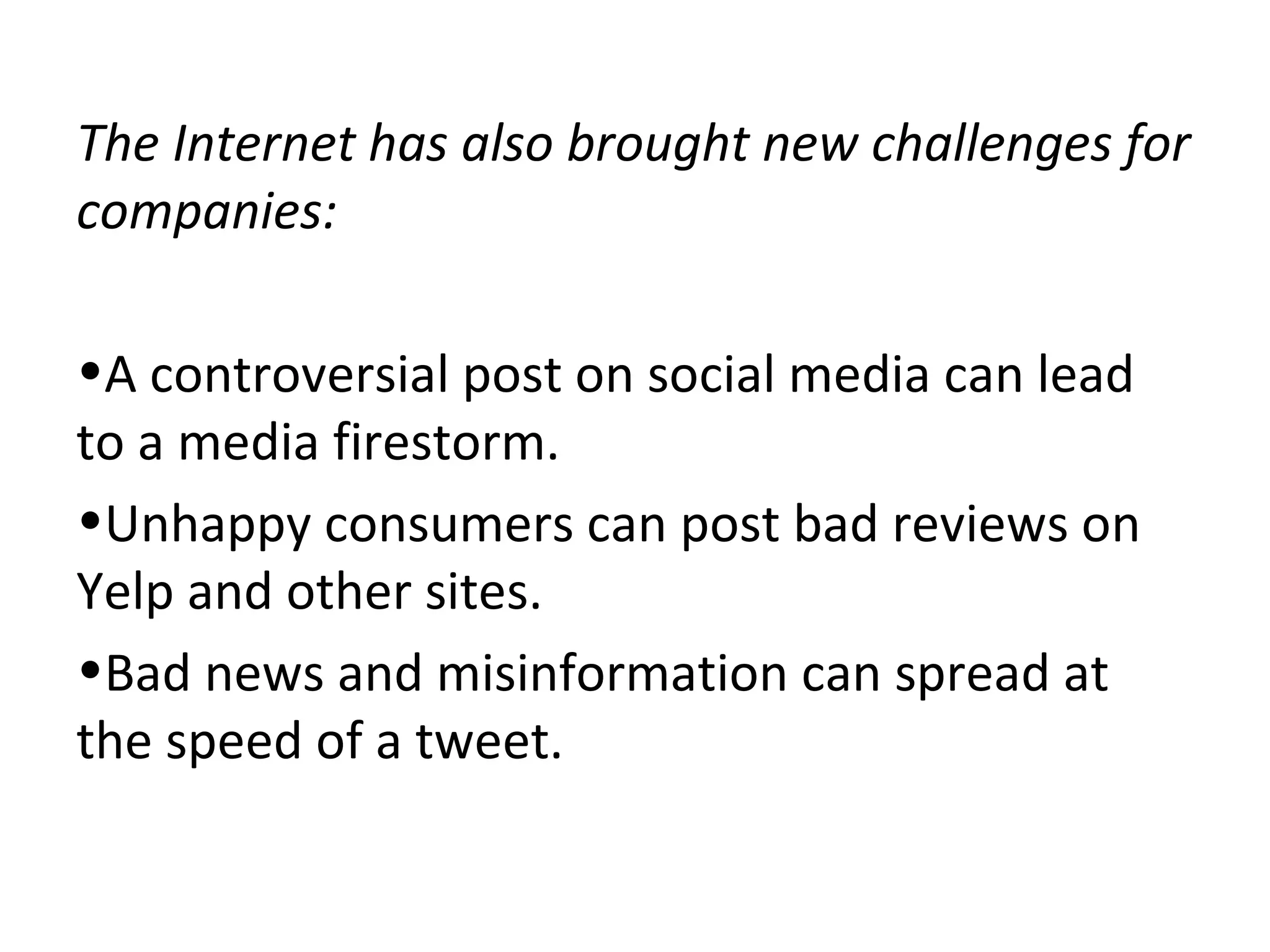 The Internet has also brought new challenges for
companies:
•A controversial post on social media can lead
to a media firestorm.
•Unhappy consumers can post bad reviews on
Yelp and other sites.
•Bad news and misinformation can spread at
the speed of a tweet.
 