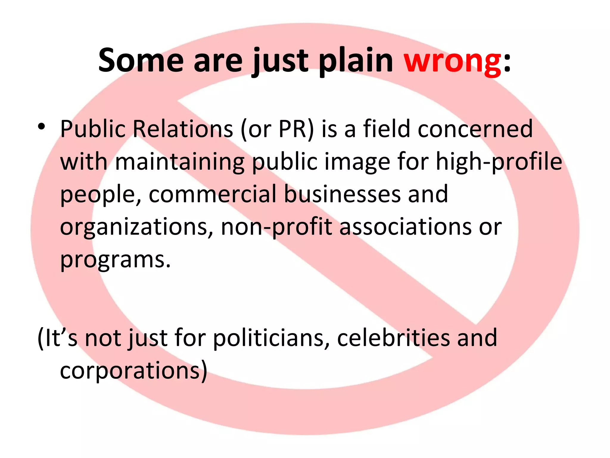 Some are just plain wrong:
• Public Relations (or PR) is a field concerned
with maintaining public image for high-profile
people, commercial businesses and
organizations, non-profit associations or
programs.
(It’s not just for politicians, celebrities and
corporations)
 