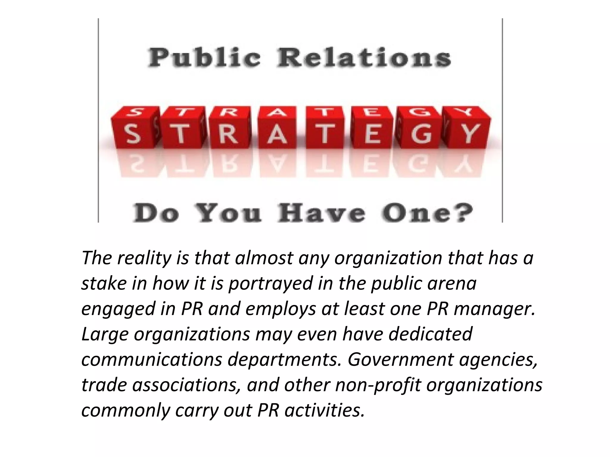 The reality is that almost any organization that has a
stake in how it is portrayed in the public arena
engaged in PR and employs at least one PR manager.
Large organizations may even have dedicated
communications departments. Government agencies,
trade associations, and other non-profit organizations
commonly carry out PR activities.
 