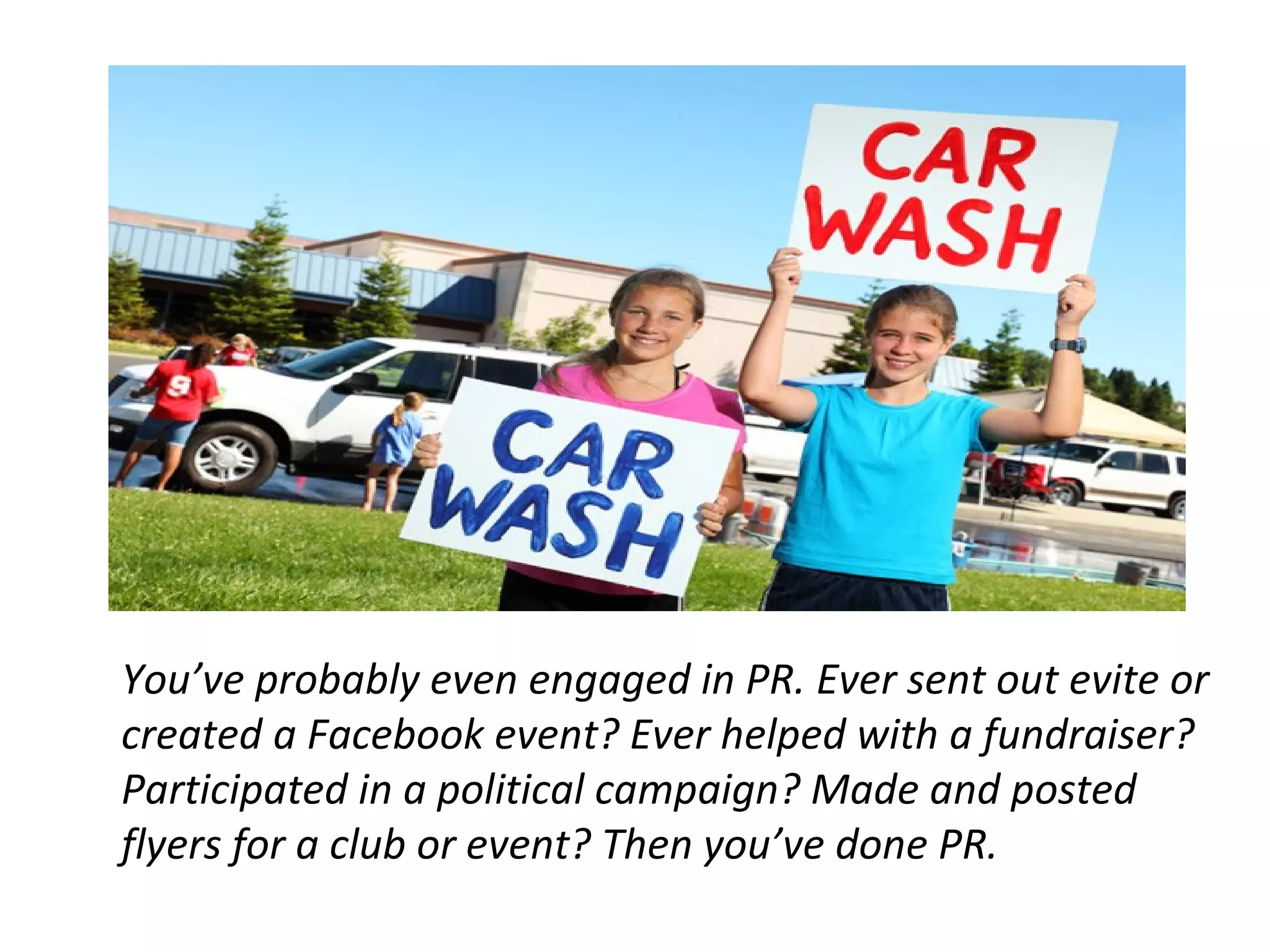 You’ve probably even engaged in PR. Ever sent out evite or
created a Facebook event? Ever helped with a fundraiser?
Participated in a political campaign? Made and posted
flyers for a club or event? Then you’ve done PR.
 