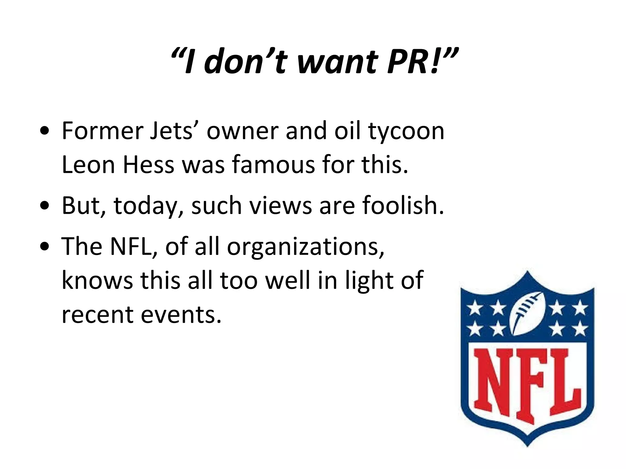 • Former Jets’ owner and oil tycoon
Leon Hess was famous for this.
• But, today, such views are foolish.
• The NFL, of all organizations,
knows this all too well in light of
recent events.
“I don’t want PR!”
 