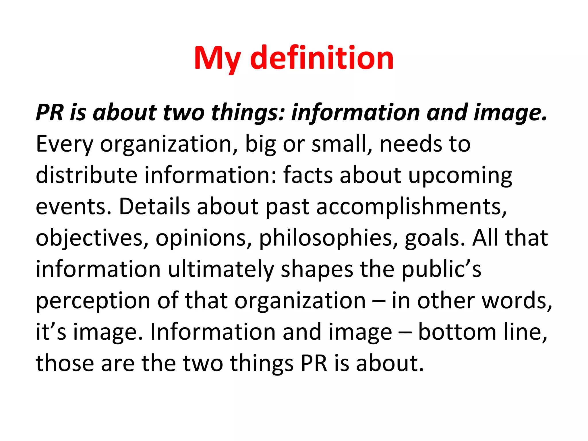 My definition
PR is about two things: information and image.
Every organization, big or small, needs to
distribute information: facts about upcoming
events. Details about past accomplishments,
objectives, opinions, philosophies, goals. All that
information ultimately shapes the public’s
perception of that organization – in other words,
it’s image. Information and image – bottom line,
those are the two things PR is about.
 