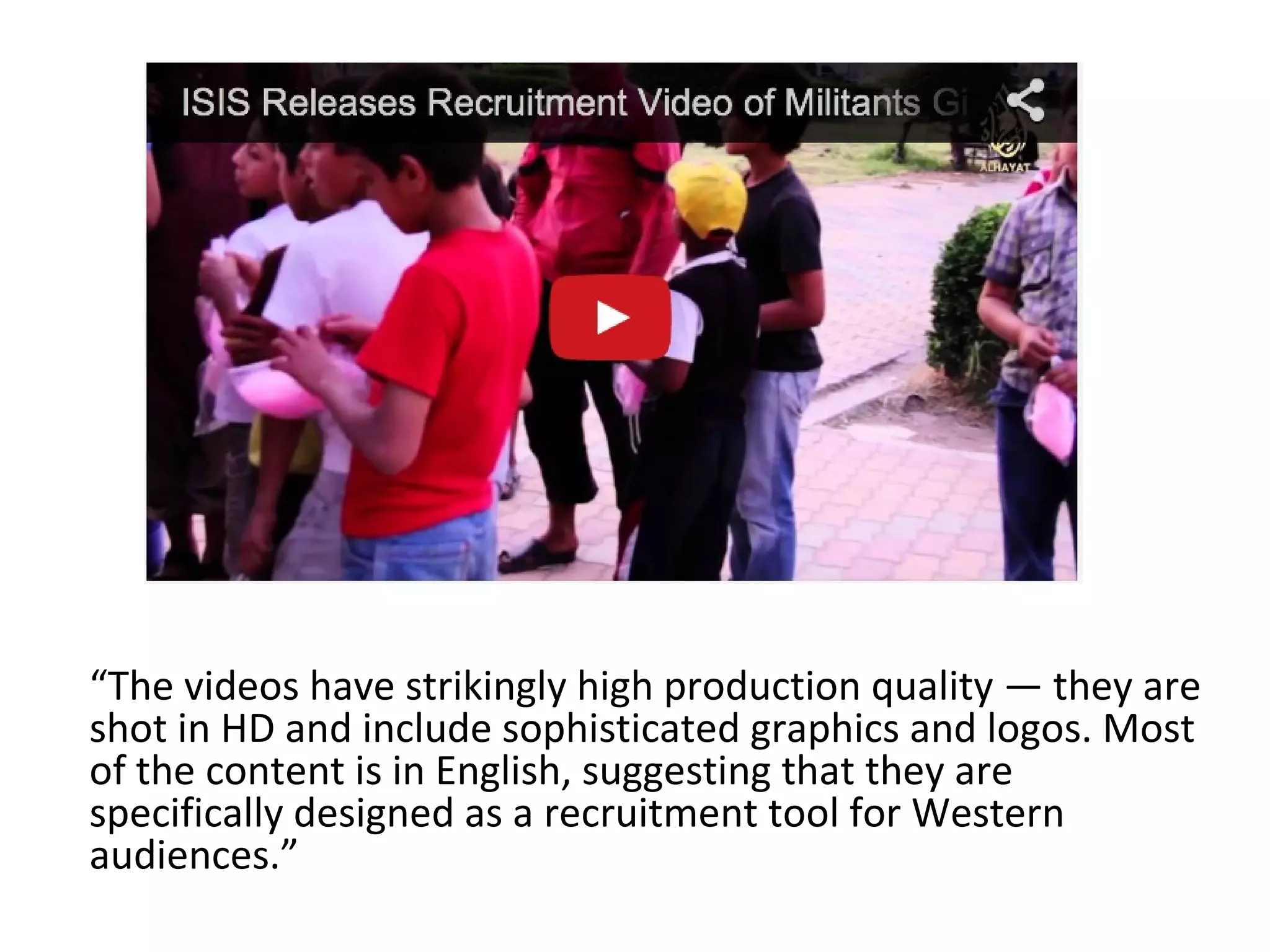 “The videos have strikingly high production quality — they are
shot in HD and include sophisticated graphics and logos. Most
of the content is in English, suggesting that they are
specifically designed as a recruitment tool for Western
audiences.”
 