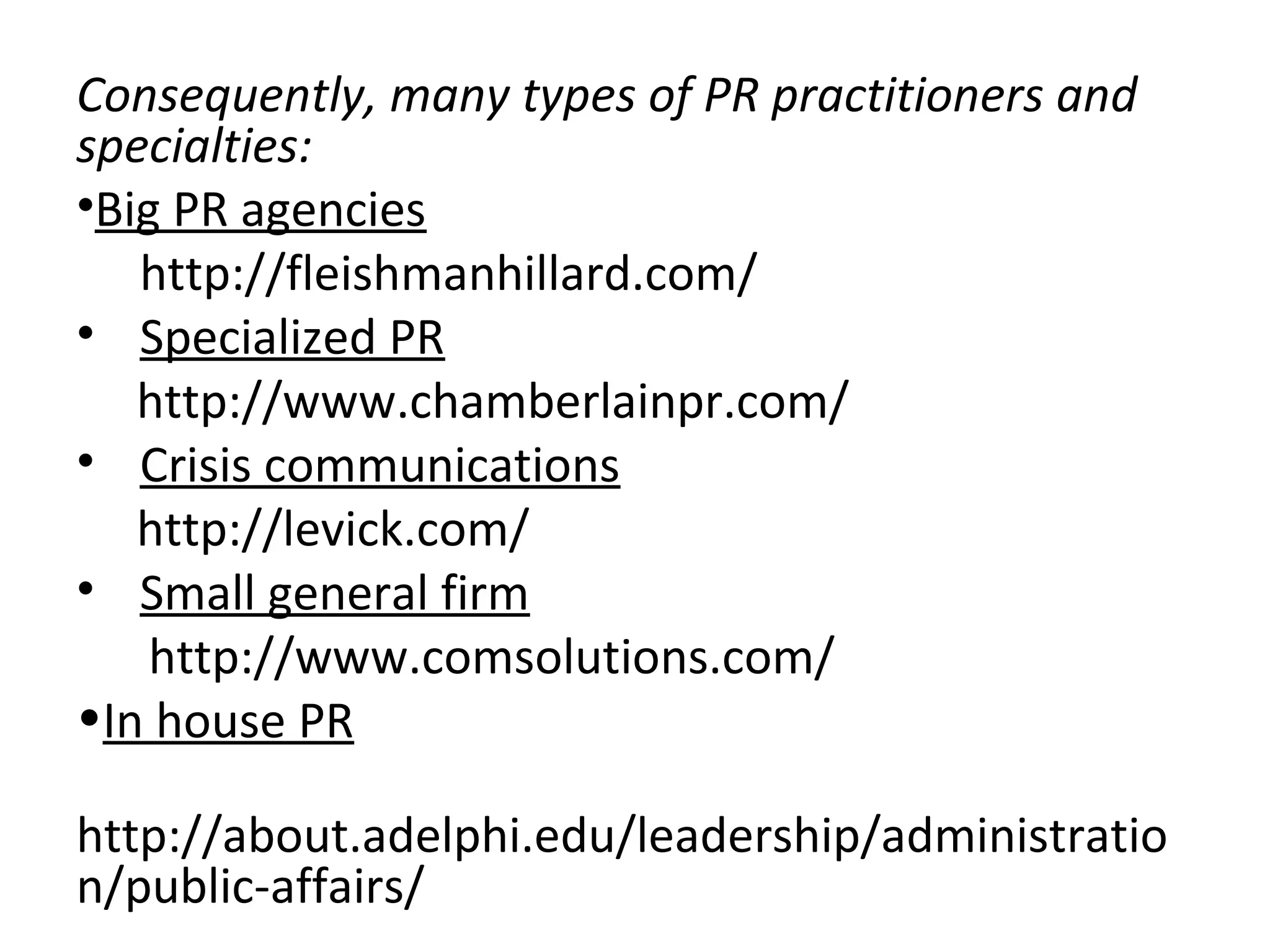 Consequently, many types of PR practitioners and
specialties:
•Big PR agencies
http://fleishmanhillard.com/
• Specialized PR
http://www.chamberlainpr.com/
• Crisis communications
http://levick.com/
• Small general firm
http://www.comsolutions.com/
•In house PR
http://about.adelphi.edu/leadership/administratio
n/public-affairs/
 