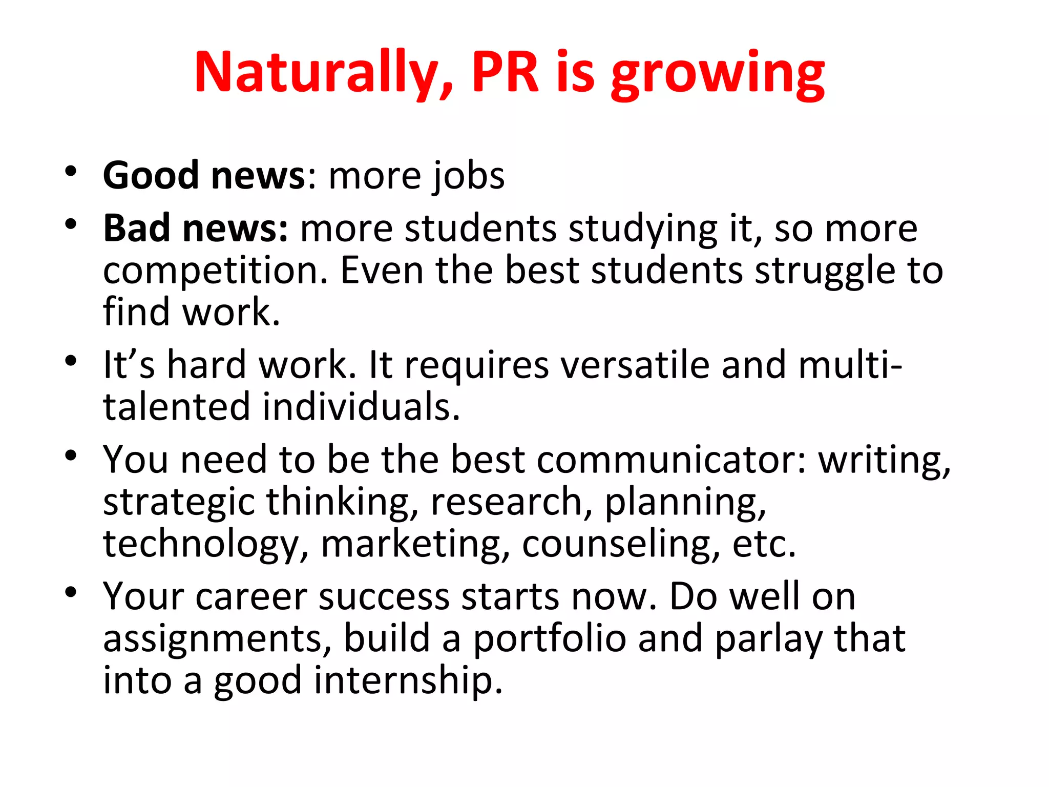Naturally, PR is growing
• Good news: more jobs
• Bad news: more students studying it, so more
competition. Even the best students struggle to
find work.
• It’s hard work. It requires versatile and multi-
talented individuals.
• You need to be the best communicator: writing,
strategic thinking, research, planning,
technology, marketing, counseling, etc.
• Your career success starts now. Do well on
assignments, build a portfolio and parlay that
into a good internship.
 