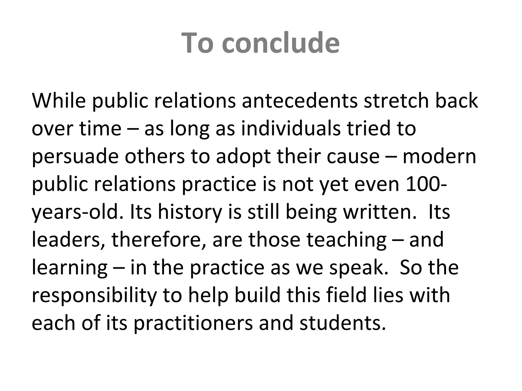 To conclude
While public relations antecedents stretch back
over time – as long as individuals tried to
persuade others to adopt their cause – modern
public relations practice is not yet even 100-
years-old. Its history is still being written. Its
leaders, therefore, are those teaching – and
learning – in the practice as we speak. So the
responsibility to help build this field lies with
each of its practitioners and students.
 