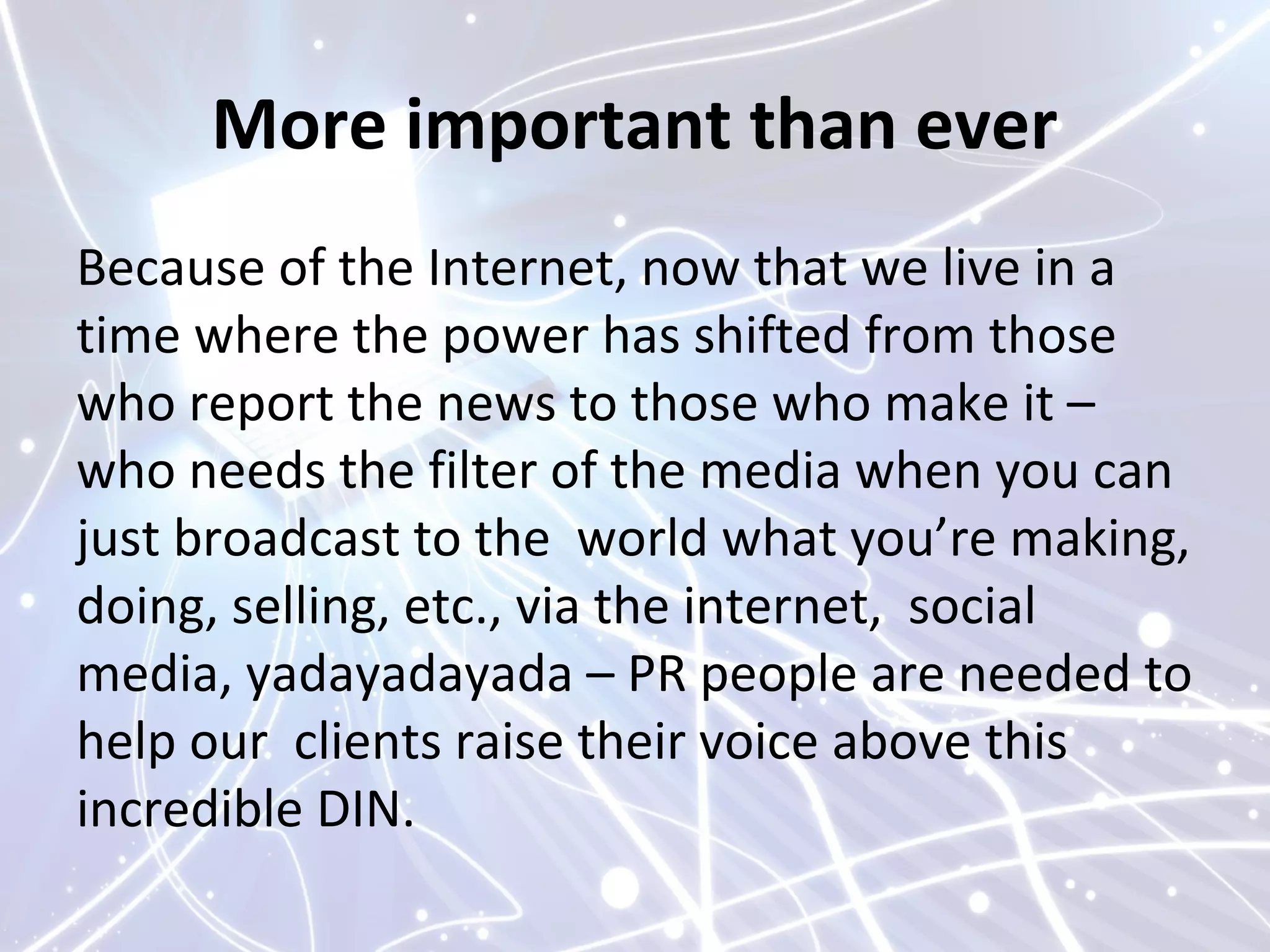 More important than ever
Because of the Internet, now that we live in a
time where the power has shifted from those
who report the news to those who make it –
who needs the filter of the media when you can
just broadcast to the world what you’re making,
doing, selling, etc., via the internet, social
media, yadayadayada – PR people are needed to
help our clients raise their voice above this
incredible DIN.
 