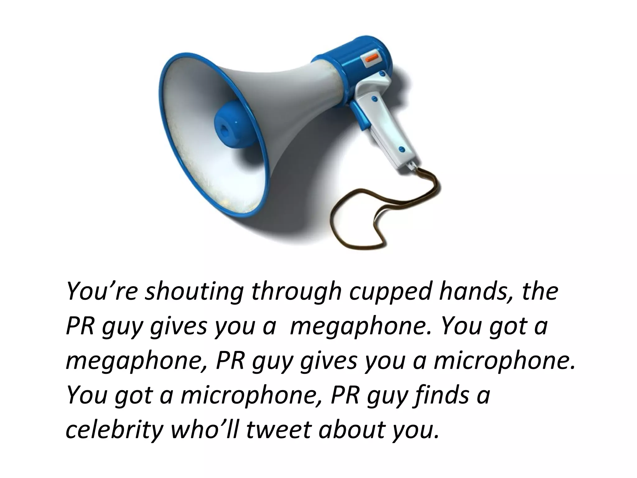 You’re shouting through cupped hands, the
PR guy gives you a megaphone. You got a
megaphone, PR guy gives you a microphone.
You got a microphone, PR guy finds a
celebrity who’ll tweet about you.
 
