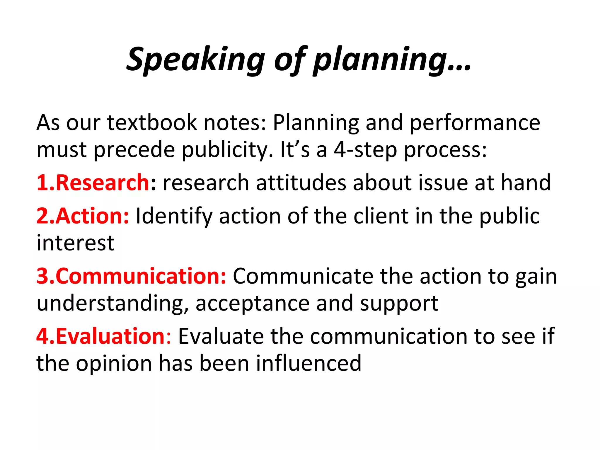 Speaking of planning…
As our textbook notes: Planning and performance
must precede publicity. It’s a 4-step process:
1.Research: research attitudes about issue at hand
2.Action: Identify action of the client in the public
interest
3.Communication: Communicate the action to gain
understanding, acceptance and support
4.Evaluation: Evaluate the communication to see if
the opinion has been influenced
 