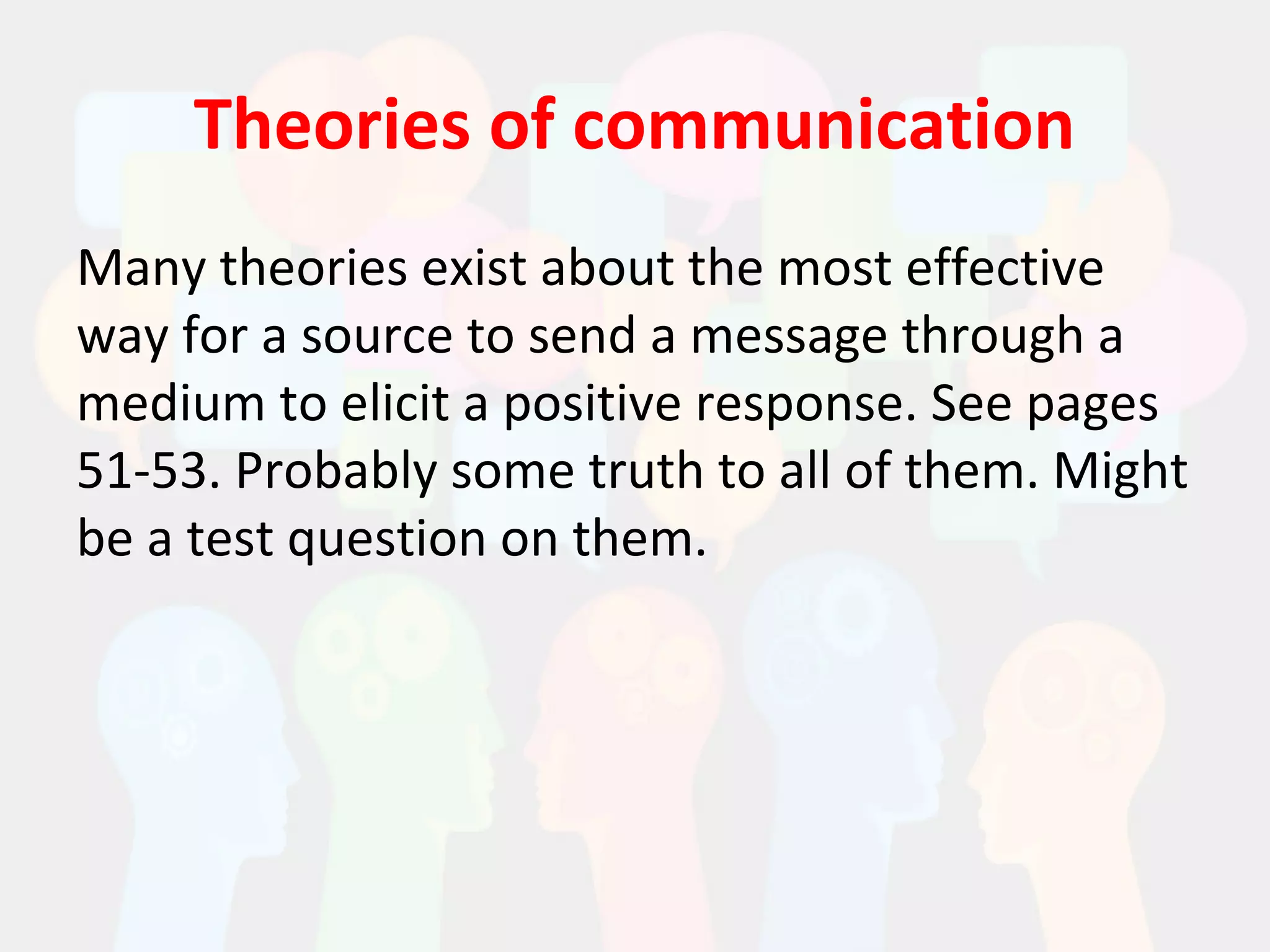 Theories of communication
Many theories exist about the most effective
way for a source to send a message through a
medium to elicit a positive response. See pages
51-53. Probably some truth to all of them. Might
be a test question on them.
 