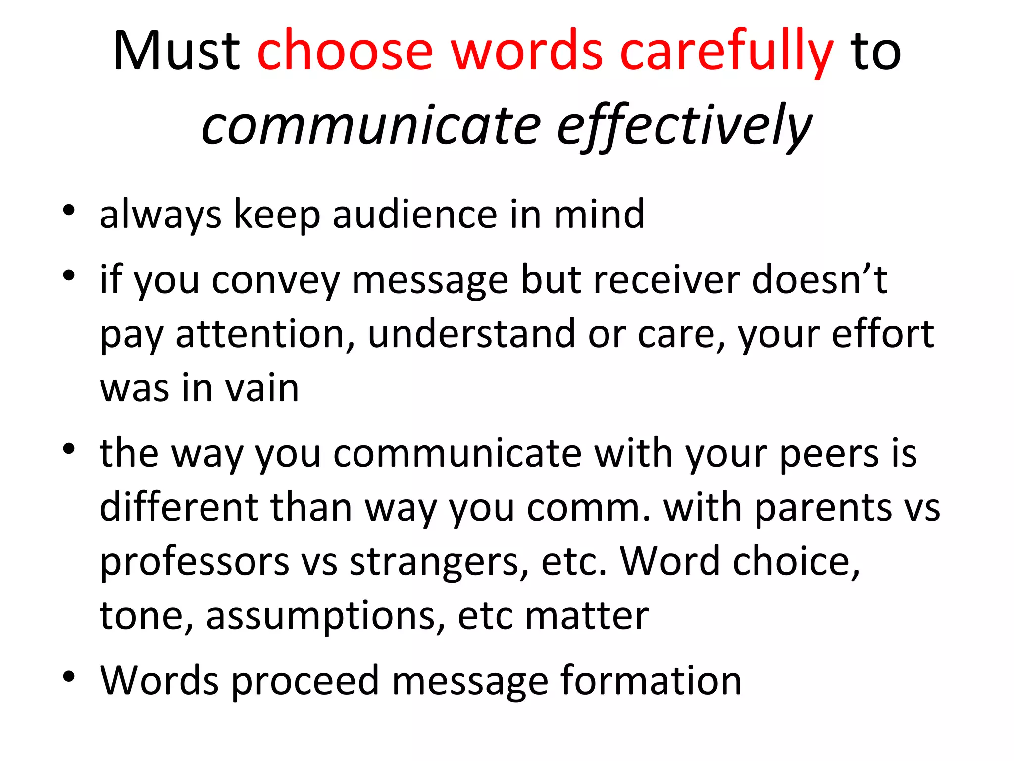 Must choose words carefully to
communicate effectively
• always keep audience in mind
• if you convey message but receiver doesn’t
pay attention, understand or care, your effort
was in vain
• the way you communicate with your peers is
different than way you comm. with parents vs
professors vs strangers, etc. Word choice,
tone, assumptions, etc matter
• Words proceed message formation
 
