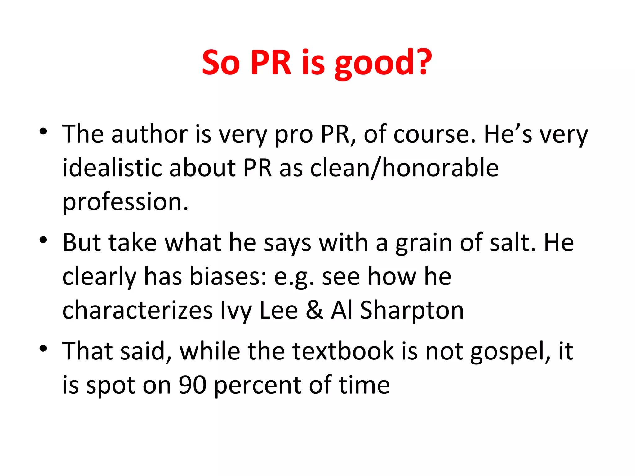 So PR is good?
• The author is very pro PR, of course. He’s very
idealistic about PR as clean/honorable
profession.
• But take what he says with a grain of salt. He
clearly has biases: e.g. see how he
characterizes Ivy Lee & Al Sharpton
• That said, while the textbook is not gospel, it
is spot on 90 percent of time
 