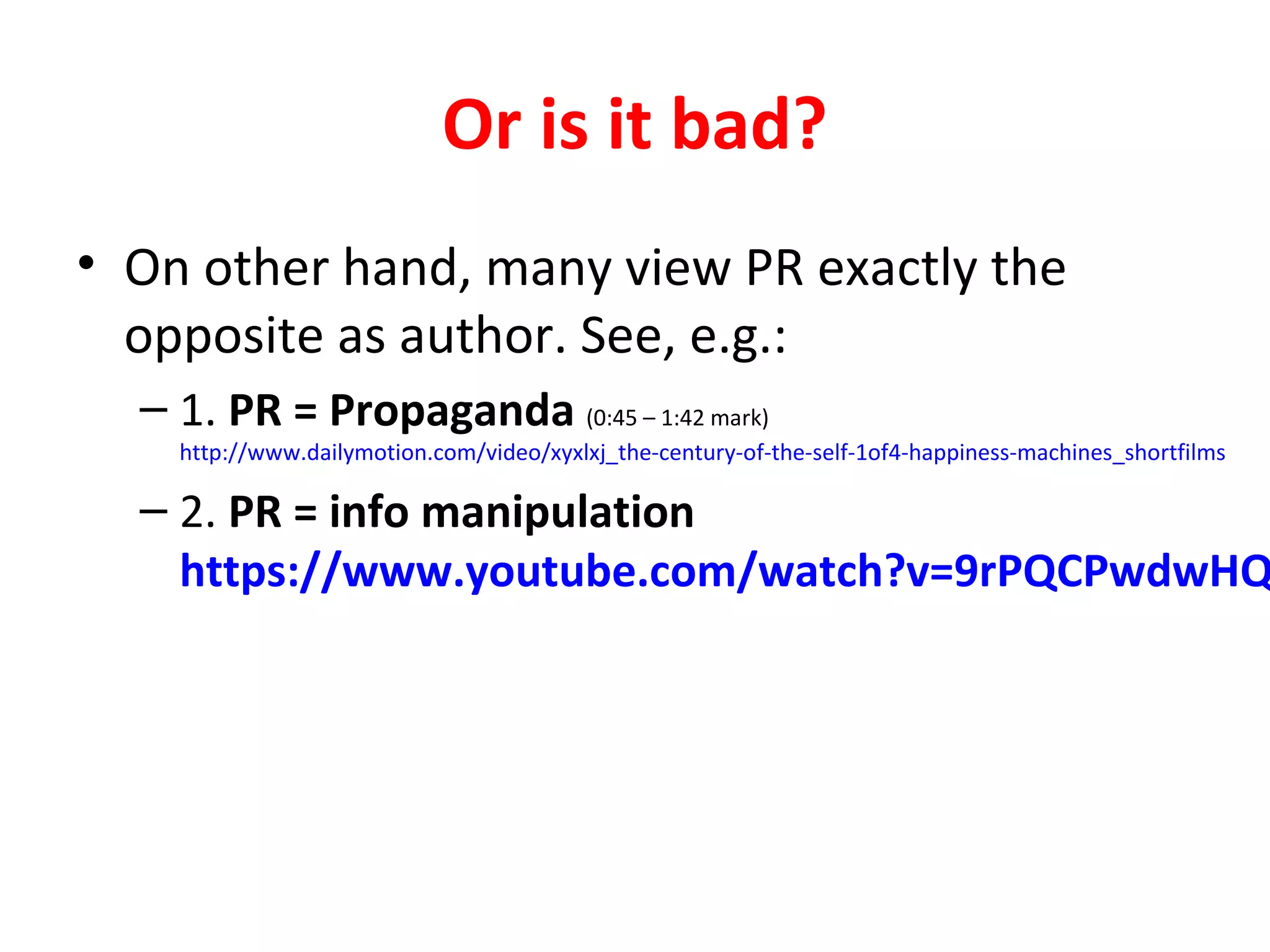 Or is it bad?
• On other hand, many view PR exactly the
opposite as author. See, e.g.:
– 1. PR = Propaganda (0:45 – 1:42 mark)
http://www.dailymotion.com/video/xyxlxj_the-century-of-the-self-1of4-happiness-machines_shortfilms
– 2. PR = info manipulation
https://www.youtube.com/watch?v=9rPQCPwdwHQ
 