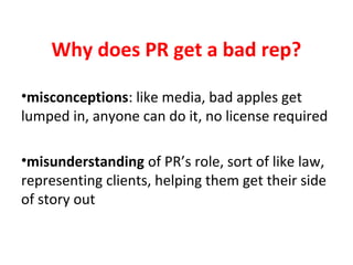 Why does PR get a bad rep?
•misconceptions: like media, bad apples get
lumped in, anyone can do it, no license required
•misunderstanding of PR’s role, sort of like law,
representing clients, helping them get their side
of story out
 
