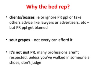 Why the bed rep?
• clients/bosses lie or ignore PR ppl or take
others advice like lawyers or advertisers, etc –
but PR ppl get blamed
• sour grapes – not every can afford it
• It’s not just PR. many professions aren’t
respected, unless you’ve walked in someone’s
shoes, don’t judge
 