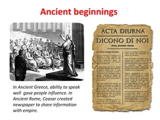 Ancient beginnings
In Ancient Greece, ability to speak
well gave people influence. In
Ancient Rome, Ceasar created
newspaper to share information
with empire.
 