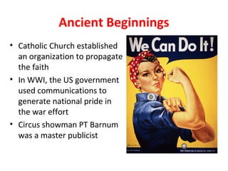 Ancient Beginnings
• Catholic Church established
an organization to propagate
the faith
• In WWI, the US government
used communications to
generate national pride in
the war effort
• Circus showman PT Barnum
was a master publicist
 