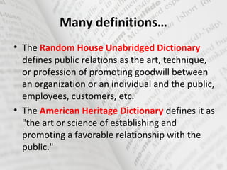 Many definitions…
• The Random House Unabridged Dictionary
defines public relations as the art, technique,
or profession of promoting goodwill between
an organization or an individual and the public,
employees, customers, etc.
• The American Heritage Dictionary defines it as
"the art or science of establishing and
promoting a favorable relationship with the
public."
 