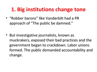 1. Big institutions change tone
• “Robber barons” like Vanderbilt had a PR
approach of “The public be damned.”
• But investigative journalists, known as
muckrakers, exposed their bad practices and the
government began to crackdown. Labor unions
formed. The public demanded accountability and
change.
 