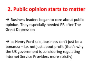2. Public opinion starts to matter
 Business leaders began to care about public
opinion. They especially needed PR after The
Great Depression
 as Henry Ford said, business can’t just be a
bonanza – i.e. not just about profit (that’s why
the US government is considering regulating
Internet Service Providers more strictly)
 