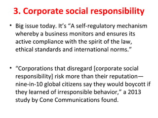 3. Corporate social responsibility
• Big issue today. It’s “A self-regulatory mechanism
whereby a business monitors and ensures its
active compliance with the spirit of the law,
ethical standards and international norms.”
• “Corporations that disregard [corporate social
responsibility] risk more than their reputation—
nine-in-10 global citizens say they would boycott if
they learned of irresponsible behavior,” a 2013
study by Cone Communications found.
 