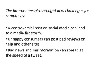 The Internet has also brought new challenges for
companies:
•A controversial post on social media can lead
to a media firestorm.
•Unhappy consumers can post bad reviews on
Yelp and other sites.
•Bad news and misinformation can spread at
the speed of a tweet.
 