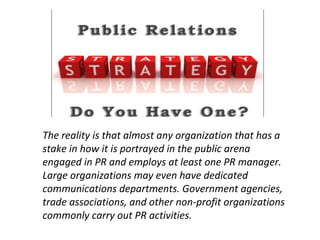 The reality is that almost any organization that has a
stake in how it is portrayed in the public arena
engaged in PR and employs at least one PR manager.
Large organizations may even have dedicated
communications departments. Government agencies,
trade associations, and other non-profit organizations
commonly carry out PR activities.
 