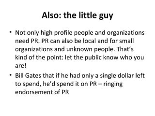 Also: the little guy
• Not only high profile people and organizations
need PR. PR can also be local and for small
organizations and unknown people. That’s
kind of the point: let the public know who you
are!
• Bill Gates that if he had only a single dollar left
to spend, he’d spend it on PR – ringing
endorsement of PR
 