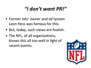 • Former Jets’ owner and oil tycoon
Leon Hess was famous for this.
• But, today, such views are foolish.
• The NFL, of all organizations,
knows this all too well in light of
recent events.
“I don’t want PR!”
 